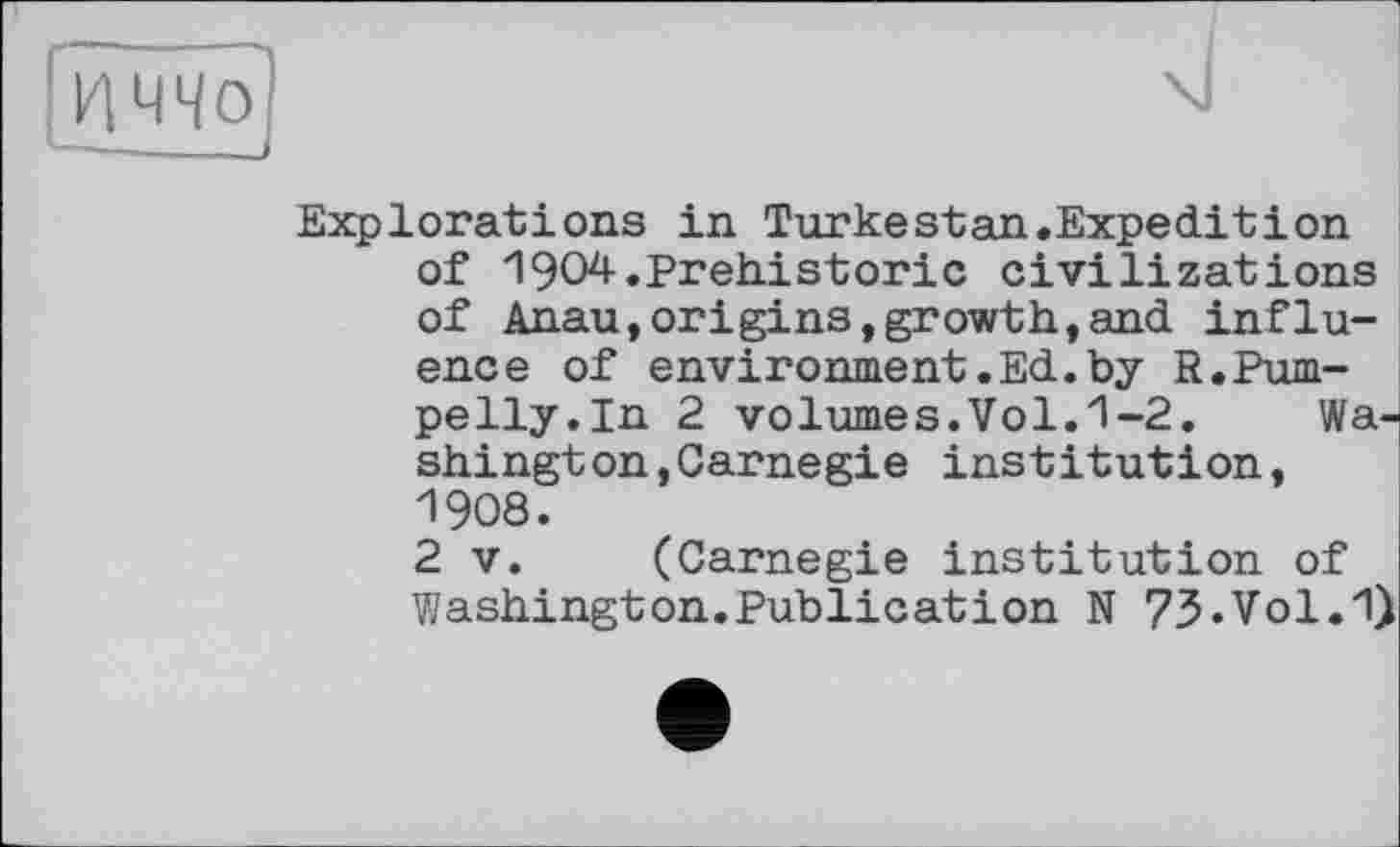 ﻿Explorations in Turkestan.Expeditіon of 1904.Prehistoric civilizations of Anau,origins,growth,and influence of environment.Ed.by R.Pum-pelly.In 2 volumes.Vol.1-2. Washington, Carnegie institution, 1908.
2 V. (Carnegie institution of Washington.Publication N 73.Vol.1)